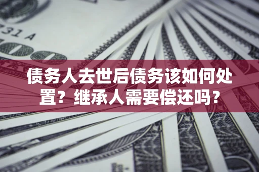 济南债务人去世后债务该如何处置？继承人需要偿还吗？