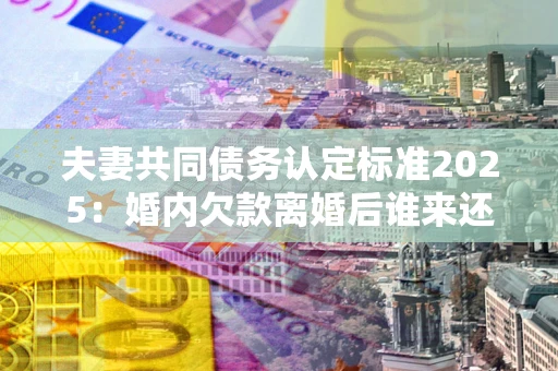 济南夫妻共同债务认定标准2025：婚内欠款离婚后谁来还？