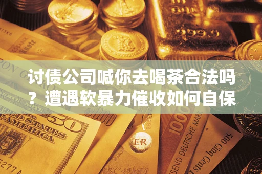 济南讨债公司喊你去喝茶合法吗？遭遇软暴力催收如何自保？