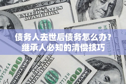 济南债务人去世后债务怎么办？继承人必知的清偿技巧
