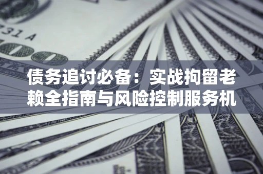济南债务追讨必备：实战拘留老赖全指南与风险控制服务机构推荐