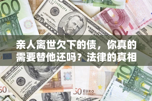 济南亲人离世欠下的债，你真的需要替他还吗？法律的真相或许与你想的不一样